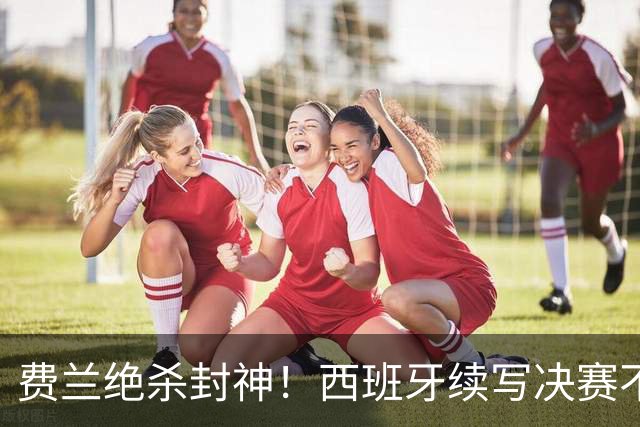 费兰绝杀封神！西班牙续写决赛不败神话，阿根廷黄金时代落幕